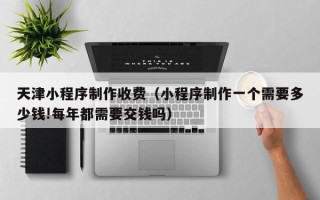 金坛天津小程序制作收费（小程序制作一个需要多少钱!每年都需要交钱吗）